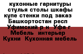 кухонные гарнитуры стулья столы шкафы купе стенки под заказ - Башкортостан респ., Уфимский р-н, Уфа г. Мебель, интерьер » Кухни. Кухонная мебель   